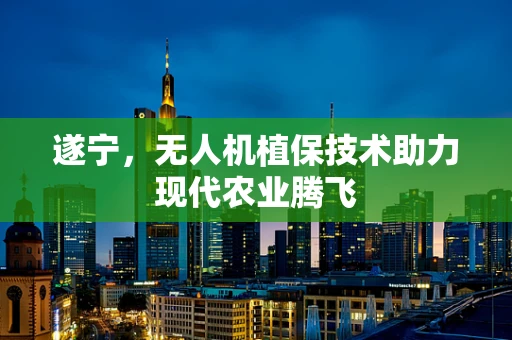 遂宁，无人机植保技术助力现代农业腾飞