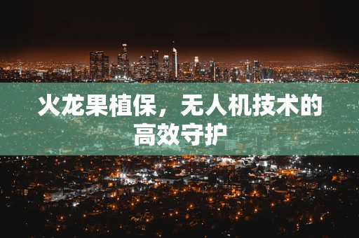 火龙果植保，无人机技术的高效守护