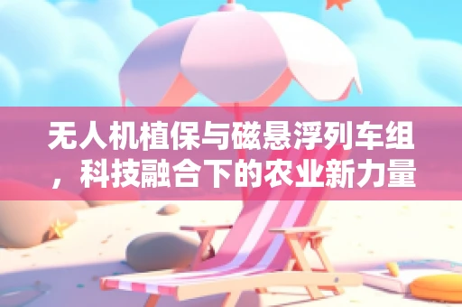 无人机植保与磁悬浮列车组，科技融合下的农业新力量