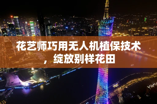 花艺师巧用无人机植保技术，绽放别样花田