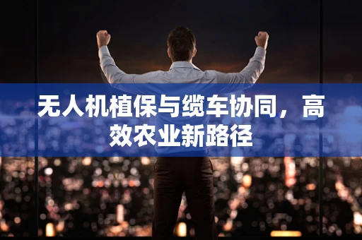 无人机植保与缆车协同，高效农业新路径