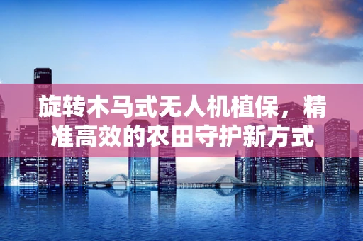 旋转木马式无人机植保，精准高效的农田守护新方式