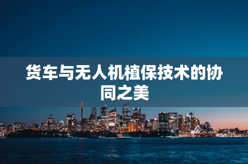 货车与无人机植保技术的协同之美