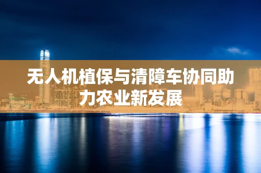 无人机植保与清障车协同助力农业新发展