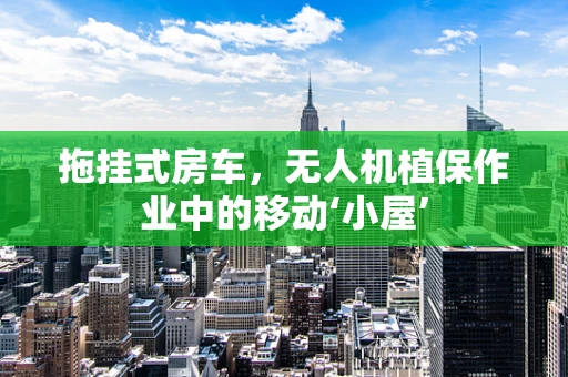 拖挂式房车，无人机植保作业中的移动‘小屋’