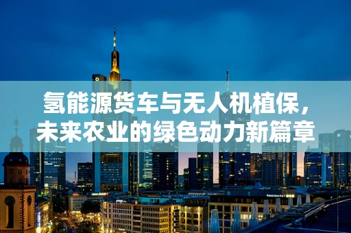 氢能源货车与无人机植保，未来农业的绿色动力新篇章？