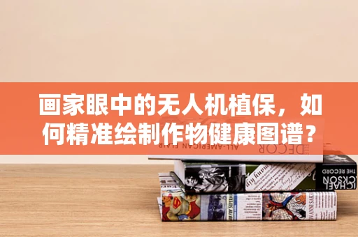画家眼中的无人机植保，如何精准绘制作物健康图谱？