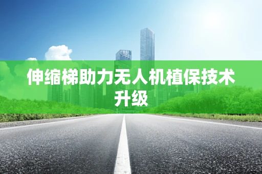 伸缩梯助力无人机植保技术升级
