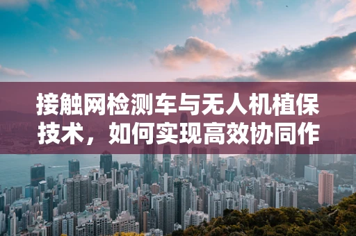 接触网检测车与无人机植保技术，如何实现高效协同作业？