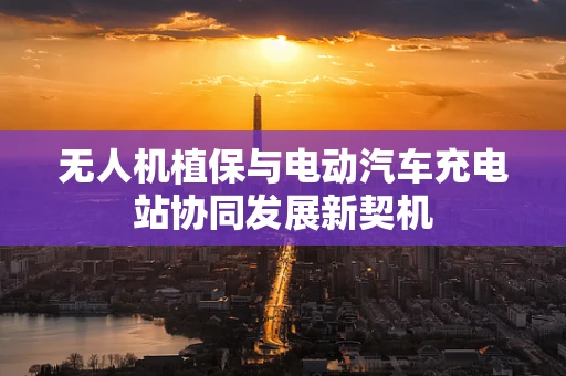 无人机植保与电动汽车充电站协同发展新契机