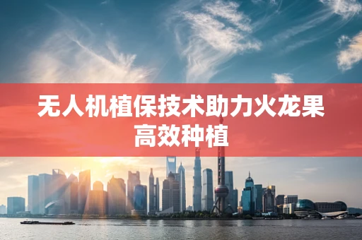 无人机植保技术助力火龙果高效种植