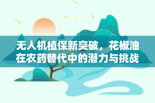 无人机植保新突破，花椒油在农药替代中的潜力与挑战？