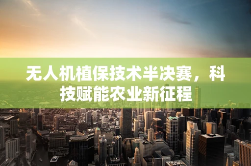 无人机植保技术半决赛，科技赋能农业新征程