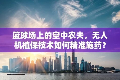 篮球场上的空中农夫，无人机植保技术如何精准施药？