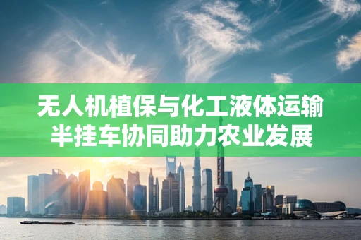 无人机植保与化工液体运输半挂车协同助力农业发展