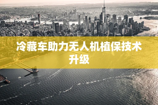 冷藏车助力无人机植保技术升级