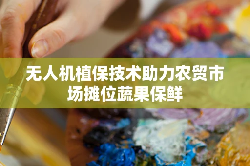 无人机植保技术助力农贸市场摊位蔬果保鲜