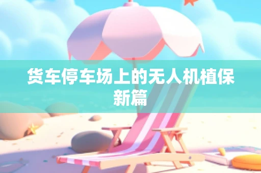 货车停车场上的无人机植保新篇