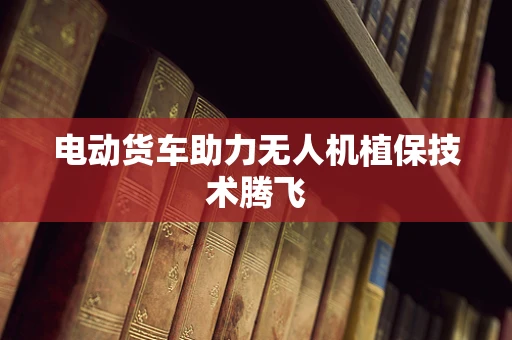 电动货车助力无人机植保技术腾飞