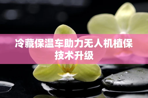 冷藏保温车助力无人机植保技术升级