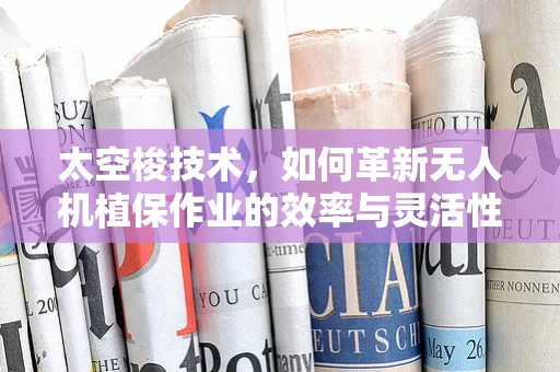 太空梭技术，如何革新无人机植保作业的效率与灵活性？