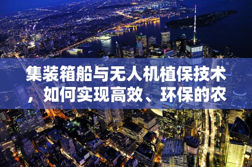 集装箱船与无人机植保技术，如何实现高效、环保的农业作业新模式？