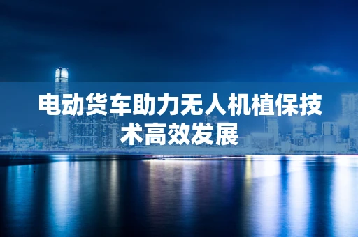 电动货车助力无人机植保技术高效发展