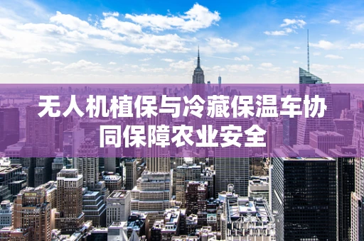 无人机植保与冷藏保温车协同保障农业安全