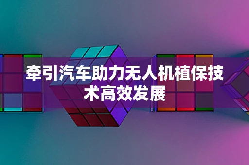 牵引汽车助力无人机植保技术高效发展