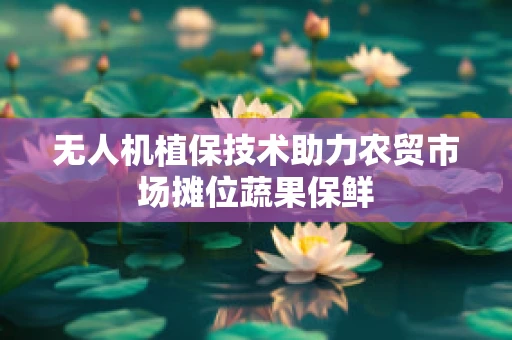 无人机植保技术助力农贸市场摊位蔬果保鲜