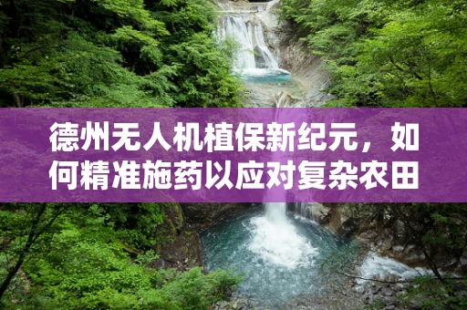 德州无人机植保新纪元，如何精准施药以应对复杂农田环境？