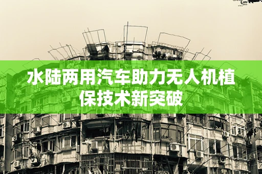 水陆两用汽车助力无人机植保技术新突破