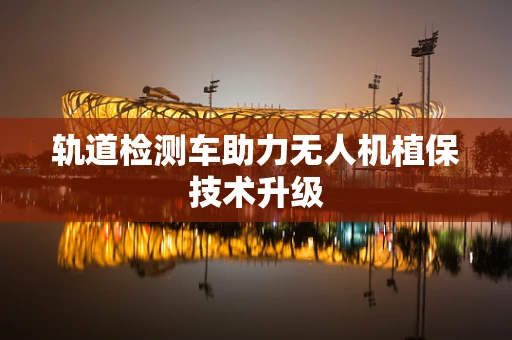 轨道检测车助力无人机植保技术升级