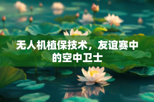 无人机植保技术，友谊赛中的空中卫士