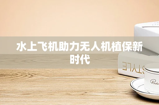 水上飞机助力无人机植保新时代