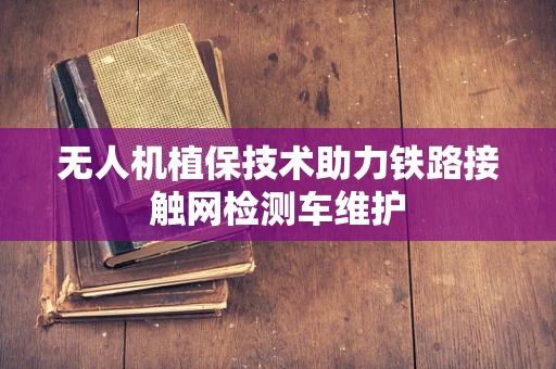 无人机植保技术助力铁路接触网检测车维护