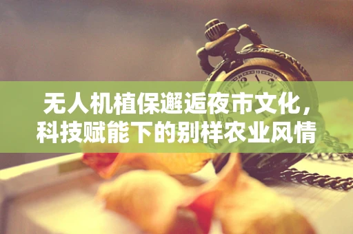 无人机植保邂逅夜市文化，科技赋能下的别样农业风情