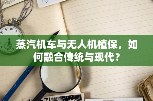蒸汽机车与无人机植保，如何融合传统与现代？