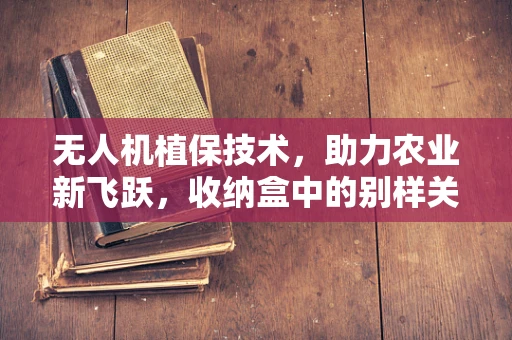 无人机植保技术，助力农业新飞跃，收纳盒中的别样关联