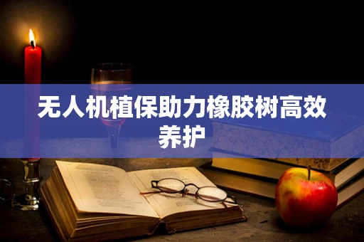 无人机植保助力橡胶树高效养护