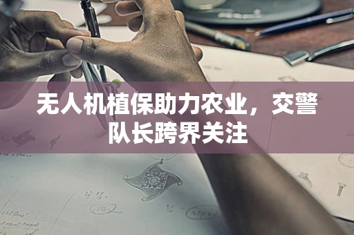 无人机植保助力农业，交警队长跨界关注
