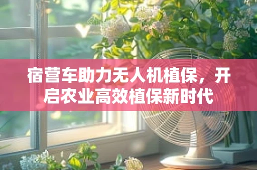 宿营车助力无人机植保，开启农业高效植保新时代