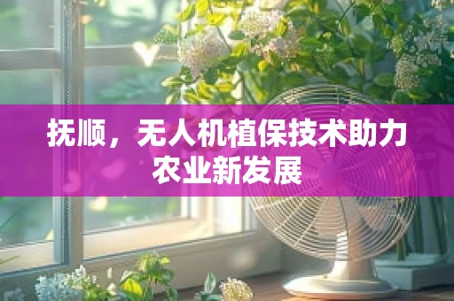 抚顺，无人机植保技术助力农业新发展