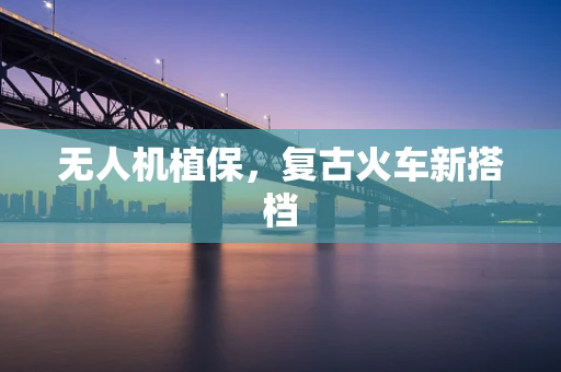 无人机植保，复古火车新搭档