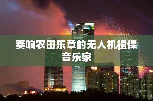 奏响农田乐章的无人机植保音乐家