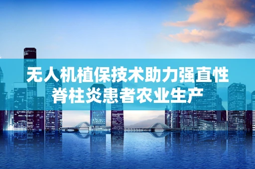 无人机植保技术助力强直性脊柱炎患者农业生产