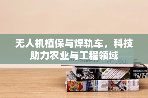 无人机植保与焊轨车，科技助力农业与工程领域