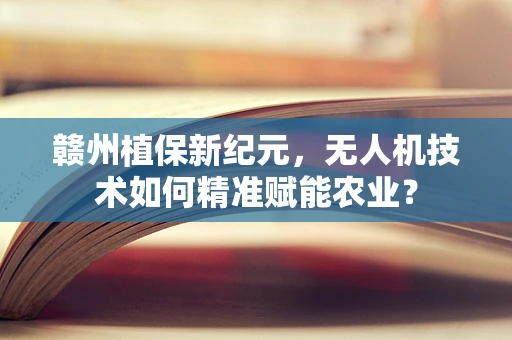 赣州植保新纪元，无人机技术如何精准赋能农业？