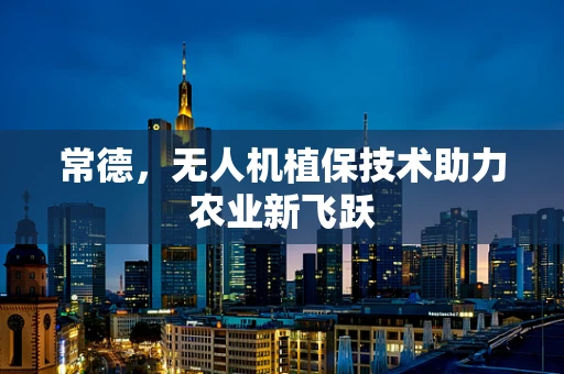 常德，无人机植保技术助力农业新飞跃