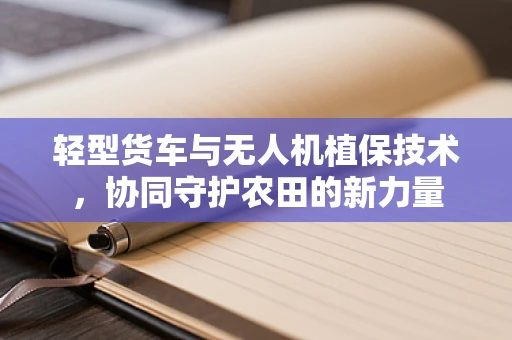 轻型货车与无人机植保技术，协同守护农田的新力量